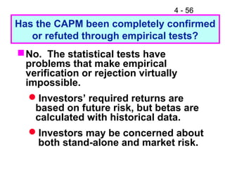 4 - 56
Has the CAPM been completely confirmed
   or refuted through empirical tests?
 No. The statistical tests have
  problems that make empirical
  verification or rejection virtually
  impossible.
   Investors’ required returns are
    based on future risk, but betas are
    calculated with historical data.
   Investors may be concerned about
    both stand-alone and market risk.
 