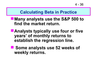 4 - 36
Calculating Beta in Practice
Many analysts use the S&P 500 to
find the market return.
Analysts typically use four or five
years’ of monthly returns to
establish the regression line.
 Some analysts use 52 weeks of
weekly returns.
 