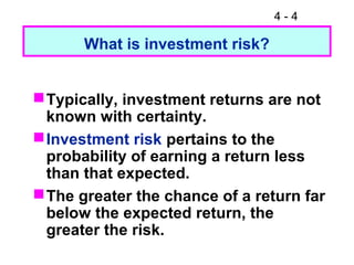 4 - 4
What is investment risk?
Typically, investment returns are not
known with certainty.
Investment risk pertains to the
probability of earning a return less
than that expected.
The greater the chance of a return far
below the expected return, the
greater the risk.
 