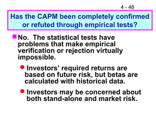 4 - 48
Has the CAPM been completely confirmed
or refuted through empirical tests?
No. The statistical tests have
problems that make empirical
verification or rejection virtually
impossible.
Investors’ required returns are
based on future risk, but betas are
calculated with historical data.
Investors may be concerned about
both stand-alone and market risk.
 