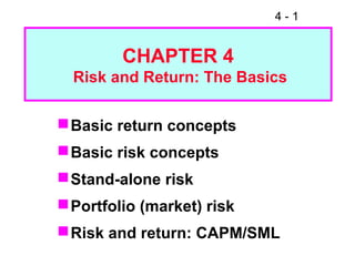 4 - 1
CHAPTER 4
Risk and Return: The Basics
Basic return concepts
Basic risk concepts
Stand-alone risk
Portfolio (market) risk
Risk and return: CAPM/SML
 