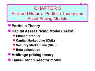 5 - 1
CHAPTER 5
Risk and Return: Portfolio Theory and
Asset Pricing Models
 Portfolio Theory
 Capital Asset Pricing Model (CAPM)
Efficient frontier
Capital Market Line (CML)
Security Market Line (SML)
Beta calculation
 Arbitrage pricing theory
 Fama-French 3-factor model
 