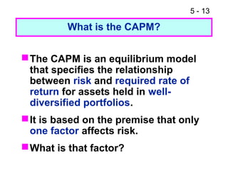 5 - 13

         What is the CAPM?


 The CAPM is an equilibrium model
  that specifies the relationship
  between risk and required rate of
  return for assets held in well-
  diversified portfolios.
 It is based on the premise that only
  one factor affects risk.
 What is that factor?
 
