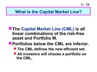 5 - 18

   What is the Capital Market Line?


 The Capital Market Line (CML) is all
  linear combinations of the risk-free
  asset and Portfolio M.
 Portfolios below the CML are inferior.
  The CML defines the new efficient set.
  All investors will choose a portfolio on
   the CML.
 