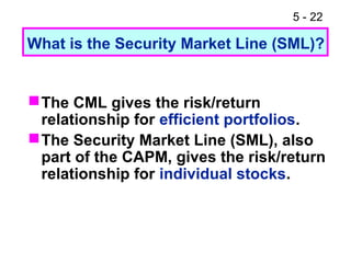 5 - 22

What is the Security Market Line (SML)?


 The CML gives the risk/return
  relationship for efficient portfolios.
 The Security Market Line (SML), also
  part of the CAPM, gives the risk/return
  relationship for individual stocks.
 