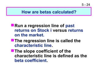 5 - 24

     How are betas calculated?


 Run a regression line of past
  returns on Stock i versus returns
  on the market.
 The regression line is called the
  characteristic line.
 The slope coefficient of the
  characteristic line is defined as the
  beta coefficient.
 