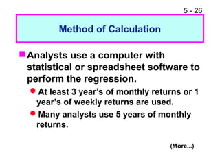 5 - 26

         Method of Calculation

 Analysts use a computer with
  statistical or spreadsheet software to
  perform the regression.
  At least 3 year’s of monthly returns or 1
   year’s of weekly returns are used.
  Many analysts use 5 years of monthly
   returns.

                                    (More...)
 