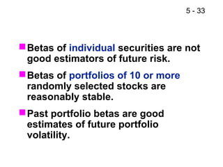 5 - 33



 Betas of individual securities are not
  good estimators of future risk.
 Betas of portfolios of 10 or more
  randomly selected stocks are
  reasonably stable.
 Past portfolio betas are good
  estimates of future portfolio
  volatility.
 