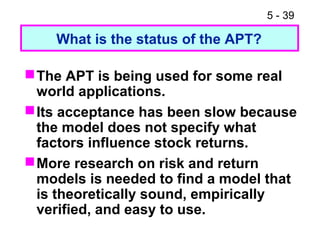 5 - 39

    What is the status of the APT?

 The APT is being used for some real
  world applications.
 Its acceptance has been slow because
  the model does not specify what
  factors influence stock returns.
 More research on risk and return
  models is needed to find a model that
  is theoretically sound, empirically
  verified, and easy to use.
 