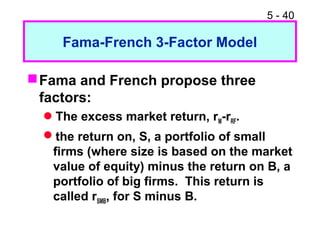 5 - 40

     Fama-French 3-Factor Model

 Fama and French propose three
  factors:
  The excess market return, rM-rRF.
  the return on, S, a portfolio of small
   firms (where size is based on the market
   value of equity) minus the return on B, a
   portfolio of big firms. This return is
   called rSMB, for S minus B.
 
