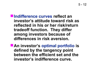5 - 12
Indifference curves reflect an
investor’s attitude toward risk as
reflected in his or her risk/return
tradeoff function. They differ
among investors because of
differences in risk aversion.
An investor’s optimal portfolio is
defined by the tangency point
between the efficient set and the
investor’s indifference curve.
 