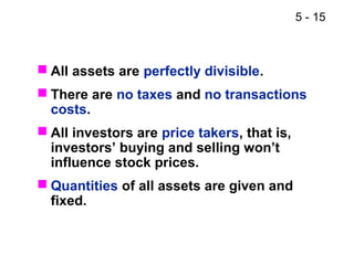 5 - 15
 All assets are perfectly divisible.
 There are no taxes and no transactions
costs.
 All investors are price takers, that is,
investors’ buying and selling won’t
influence stock prices.
 Quantities of all assets are given and
fixed.
 