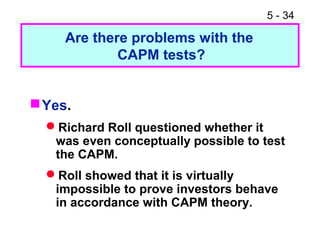5 - 34
Yes.
Richard Roll questioned whether it
was even conceptually possible to test
the CAPM.
Roll showed that it is virtually
impossible to prove investors behave
in accordance with CAPM theory.
Are there problems with the
CAPM tests?
 