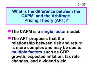 5 - 37
The CAPM is a single factor model.
The APT proposes that the
relationship between risk and return
is more complex and may be due to
multiple factors such as GDP
growth, expected inflation, tax rate
changes, and dividend yield.
What is the difference between the
CAPM and the Arbitrage
Pricing Theory (APT)?
 
