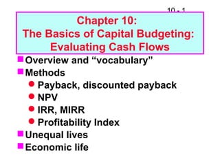 10 - 1
Chapter 10:
The Basics of Capital Budgeting:
Evaluating Cash Flows
Overview and “vocabulary”
Methods
Payback, discounted payback
NPV
IRR, MIRR
Profitability Index
Unequal lives
Economic life
 