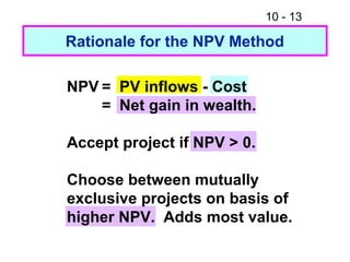 10 - 13
Rationale for the NPV Method
NPV = PV inflows - Cost
= Net gain in wealth.
Accept project if NPV > 0.
Choose between mutually
exclusive projects on basis of
higher NPV. Adds most value.
 
