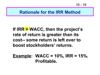 10 - 19
Rationale for the IRR Method
If IRR > WACC, then the project’s
rate of return is greater than its
cost-- some return is left over to
boost stockholders’ returns.
Example: WACC = 10%, IRR = 15%.
Profitable.
 