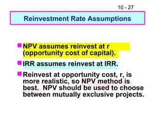 10 - 27
Reinvestment Rate Assumptions
NPV assumes reinvest at r
(opportunity cost of capital).
IRR assumes reinvest at IRR.
Reinvest at opportunity cost, r, is
more realistic, so NPV method is
best. NPV should be used to choose
between mutually exclusive projects.
 