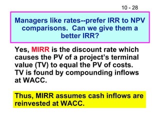 10 - 28
Managers like rates--prefer IRR to NPV
comparisons. Can we give them a
better IRR?
Yes, MIRR is the discount rate which
causes the PV of a project’s terminal
value (TV) to equal the PV of costs.
TV is found by compounding inflows
at WACC.
Thus, MIRR assumes cash inflows are
reinvested at WACC.
 