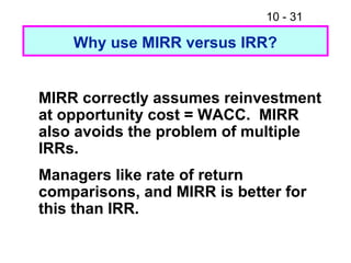10 - 31
Why use MIRR versus IRR?
MIRR correctly assumes reinvestment
at opportunity cost = WACC. MIRR
also avoids the problem of multiple
IRRs.
Managers like rate of return
comparisons, and MIRR is better for
this than IRR.
 