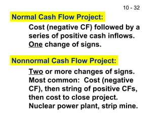 10 - 32
Normal Cash Flow Project:
Cost (negative CF) followed by a
series of positive cash inflows.
One change of signs.
Nonnormal Cash Flow Project:
Two or more changes of signs.
Most common: Cost (negative
CF), then string of positive CFs,
then cost to close project.
Nuclear power plant, strip mine.
 