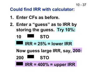 10 - 37
Could find IRR with calculator:
1. Enter CFs as before.
2. Enter a “guess” as to IRR by
storing the guess. Try 10%:
10 STO
IRR = 25% = lower IRR
Now guess large IRR, say, 200:
200 STO
IRR = 400% = upper IRR
 
