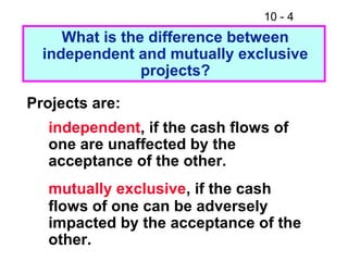10 - 4
What is the difference between
independent and mutually exclusive
projects?
Projects are:
independent, if the cash flows of
one are unaffected by the
acceptance of the other.
mutually exclusive, if the cash
flows of one can be adversely
impacted by the acceptance of the
other.
 