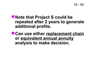 10 - 42
Note that Project S could be
repeated after 2 years to generate
additional profits.
Can use either replacement chain
or equivalent annual annuity
analysis to make decision.
 