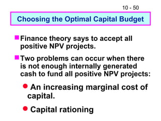 10 - 50
Choosing the Optimal Capital Budget
Finance theory says to accept all
positive NPV projects.
Two problems can occur when there
is not enough internally generated
cash to fund all positive NPV projects:
An increasing marginal cost of
capital.
Capital rationing
 
