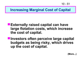 10 - 51
Increasing Marginal Cost of Capital
Externally raised capital can have
large flotation costs, which increase
the cost of capital.
Investors often perceive large capital
budgets as being risky, which drives
up the cost of capital.
(More...)
 