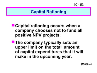 10 - 53
Capital Rationing
Capital rationing occurs when a
company chooses not to fund all
positive NPV projects.
The company typically sets an
upper limit on the total amount
of capital expenditures that it will
make in the upcoming year.
(More...)
 