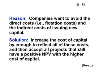 10 - 54
Reason: Companies want to avoid the
direct costs (i.e., flotation costs) and
the indirect costs of issuing new
capital.
Solution: Increase the cost of capital
by enough to reflect all of these costs,
and then accept all projects that still
have a positive NPV with the higher
cost of capital.
(More...)
 