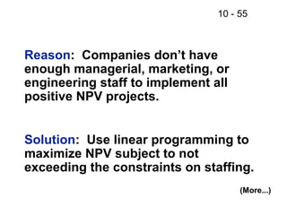 10 - 55
Reason: Companies don’t have
enough managerial, marketing, or
engineering staff to implement all
positive NPV projects.
Solution: Use linear programming to
maximize NPV subject to not
exceeding the constraints on staffing.
(More...)
 