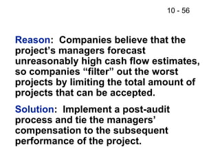10 - 56
Reason: Companies believe that the
project’s managers forecast
unreasonably high cash flow estimates,
so companies “filter” out the worst
projects by limiting the total amount of
projects that can be accepted.
Solution: Implement a post-audit
process and tie the managers’
compensation to the subsequent
performance of the project.
 