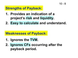 10 - 8
Strengths of Payback:
1. Provides an indication of a
project’s risk and liquidity.
2. Easy to calculate and understand.
Weaknesses of Payback:
1. Ignores the TVM.
2. Ignores CFs occurring after the
payback period.
 
