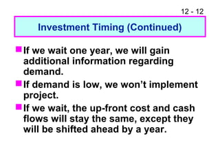 12 - 12
Investment Timing (Continued)
If we wait one year, we will gain
additional information regarding
demand.
If demand is low, we won’t implement
project.
If we wait, the up-front cost and cash
flows will stay the same, except they
will be shifted ahead by a year.
 