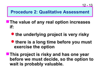 12 - 13
Procedure 2: Qualitative Assessment
The value of any real option increases
if:
the underlying project is very risky
there is a long time before you must
exercise the option
This project is risky and has one year
before we must decide, so the option to
wait is probably valuable.
 