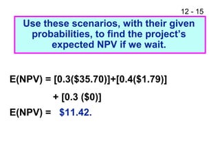 12 - 15
E(NPV) = [0.3($35.70)]+[0.4($1.79)]
+ [0.3 ($0)]
E(NPV) = $11.42.
Use these scenarios, with their given
probabilities, to find the project’s
expected NPV if we wait.
 