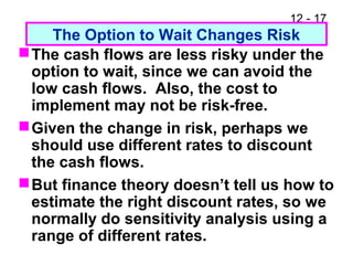 12 - 17
The Option to Wait Changes Risk
The cash flows are less risky under the
option to wait, since we can avoid the
low cash flows. Also, the cost to
implement may not be risk-free.
Given the change in risk, perhaps we
should use different rates to discount
the cash flows.
But finance theory doesn’t tell us how to
estimate the right discount rates, so we
normally do sensitivity analysis using a
range of different rates.
 