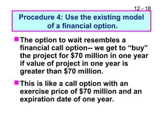 12 - 18
Procedure 4: Use the existing model
of a financial option.
The option to wait resembles a
financial call option-- we get to “buy”
the project for $70 million in one year
if value of project in one year is
greater than $70 million.
This is like a call option with an
exercise price of $70 million and an
expiration date of one year.
 