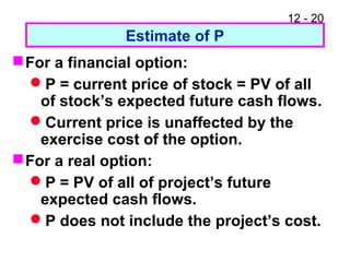12 - 20
Estimate of P
For a financial option:
P = current price of stock = PV of all
of stock’s expected future cash flows.
Current price is unaffected by the
exercise cost of the option.
For a real option:
P = PV of all of project’s future
expected cash flows.
P does not include the project’s cost.
 