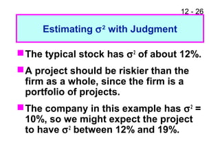 12 - 26
Estimating σ2
with Judgment
The typical stock has σ2
of about 12%.
A project should be riskier than the
firm as a whole, since the firm is a
portfolio of projects.
The company in this example has σ2
=
10%, so we might expect the project
to have σ2
between 12% and 19%.
 