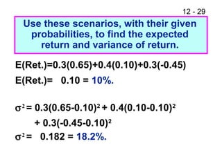 12 - 29
E(Ret.)=0.3(0.65)+0.4(0.10)+0.3(-0.45)
E(Ret.)= 0.10 = 10%.
σ2
= 0.3(0.65-0.10)2
+ 0.4(0.10-0.10)2
+ 0.3(-0.45-0.10)2
σ2
= 0.182 = 18.2%.
Use these scenarios, with their given
probabilities, to find the expected
return and variance of return.
 