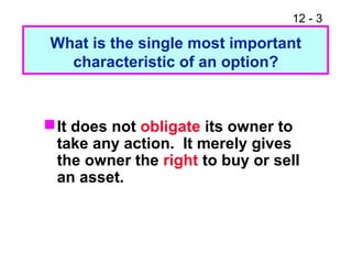 12 - 3
It does not obligate its owner to
take any action. It merely gives
the owner the right to buy or sell
an asset.
What is the single most important
characteristic of an option?
 