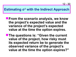 12 - 30
Estimating σ2
with the Indirect Approach
From the scenario analysis, we know
the project’s expected value and the
variance of the project’s expected
value at the time the option expires.
The questions is: “Given the current
value of the project, how risky must
its expected return be to generate the
observed variance of the project’s
value at the time the option expires?”
 