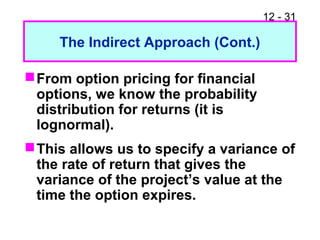 12 - 31
The Indirect Approach (Cont.)
From option pricing for financial
options, we know the probability
distribution for returns (it is
lognormal).
This allows us to specify a variance of
the rate of return that gives the
variance of the project’s value at the
time the option expires.
 