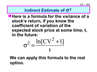 12 - 32
Indirect Estimate of σ2
Here is a formula for the variance of a
stock’s return, if you know the
coefficient of variation of the
expected stock price at some time, t,
in the future:
t
]1CVln[ 2
2 +
=σ
We can apply this formula to the real
option.
 