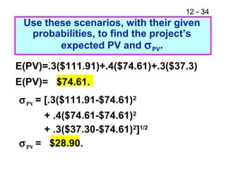 12 - 34
E(PV)=.3($111.91)+.4($74.61)+.3($37.3)
E(PV)= $74.61.
Use these scenarios, with their given
probabilities, to find the project’s
expected PV and σPV.
σPV = [.3($111.91-$74.61)2
+ .4($74.61-$74.61)2
+ .3($37.30-$74.61)2
]1/2
σPV = $28.90.
 