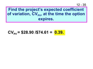 12 - 35
Find the project’s expected coefficient
of variation, CVPV, at the time the option
expires.
CVPV = $28.90 /$74.61 = 0.39.
 
