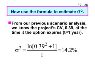 12 - 36
Now use the formula to estimate σ2.
From our previous scenario analysis,
we know the project’s CV, 0.39, at the
time it the option expires (t=1 year).
%2.14
1
]139.0ln[ 2
2
=
+
=σ
 